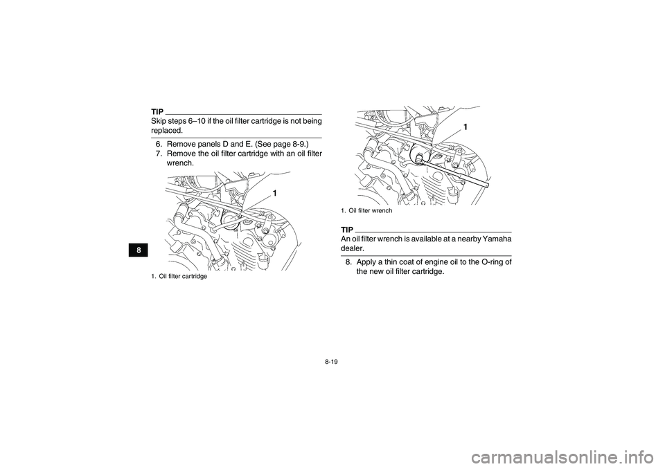 YAMAHA GRIZZLY 450 2009 Owners Manual 8-19
8
TIPSkip steps 6–10 if the oil filter cartridge is not beingreplaced.
6. Remove panels D and E. (See page 8-9.)
7. Remove the oil filter cartridge with an oil filter
wrench.
TIPAn oil filter w YAMAHA GRIZZLY 450 2009 Owners Manual 8-19
8
TIPSkip steps 6–10 if the oil filter cartridge is not beingreplaced.
6. Remove panels D and E. (See page 8-9.)
7. Remove the oil filter cartridge with an oil filter
wrench.
TIPAn oil filter w