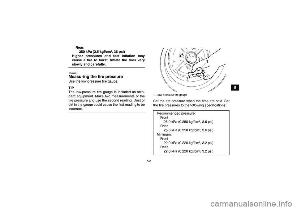 YAMAHA GRIZZLY 450 2009 Workshop Manual 5-6
5 Rear:
250 kPa (2.5 kgf/cm², 36 psi)
Higher pressures and fast inflation may
cause a tire to burst. Inflate the tires very
slowly and carefully.EBU19821Measuring the tire pressure Use the low-pr