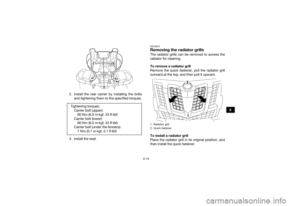 YAMAHA GRIZZLY 550 2015 Owners Manual 8-19
8
2. Install the rear carrier by installing the bolts
and tightening them to the specified torques.
3. Install the seat.
EBU28672Removing the radiator grillsThe radiator grills can be removed to YAMAHA GRIZZLY 550 2015 Owners Manual 8-19
8
2. Install the rear carrier by installing the bolts
and tightening them to the specified torques.
3. Install the seat.
EBU28672Removing the radiator grillsThe radiator grills can be removed to
