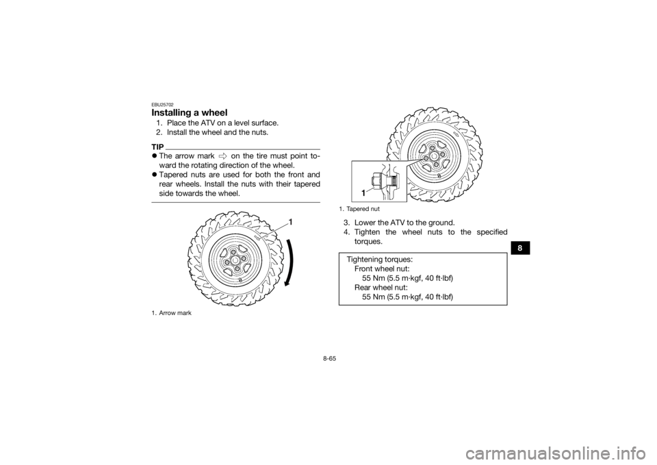 YAMAHA GRIZZLY 550 2015 Owners Manual 8-65
8
EBU25702Installing a wheel1. Place the ATV on a level surface.
2. Install the wheel and the nuts.TIPThe arrow mark on the tire must point to-
ward the rotating direction of the wheel.
YAMAHA GRIZZLY 550 2015 Owners Manual 8-65
8
EBU25702Installing a wheel1. Place the ATV on a level surface.
2. Install the wheel and the nuts.TIPThe arrow mark on the tire must point to-
ward the rotating direction of the wheel.
