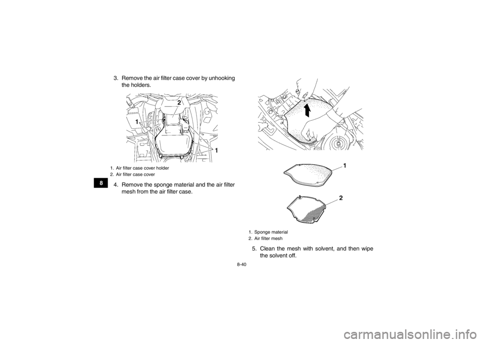 YAMAHA GRIZZLY 550 2014 Owners Manual 8-40
83. Remove the air filter case cover by unhooking
the holders.
4. Remove the sponge material and the air filter mesh from the air filter case.
5. Clean the mesh with solvent, and then wipethe sol YAMAHA GRIZZLY 550 2014 Owners Manual 8-40
83. Remove the air filter case cover by unhooking
the holders.
4. Remove the sponge material and the air filter mesh from the air filter case.
5. Clean the mesh with solvent, and then wipethe sol