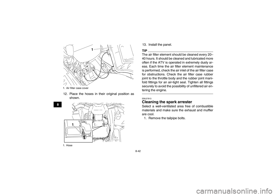 YAMAHA GRIZZLY 550 2014 Owners Manual 8-42
812. Place the hoses in their original position as
shown. 13. Install the panel.
TIPThe air filter element should be cleaned every 20–
40 hours. It should be cleaned and lubricated more
often i YAMAHA GRIZZLY 550 2014 Owners Manual 8-42
812. Place the hoses in their original position as
shown. 13. Install the panel.
TIPThe air filter element should be cleaned every 20–
40 hours. It should be cleaned and lubricated more
often i