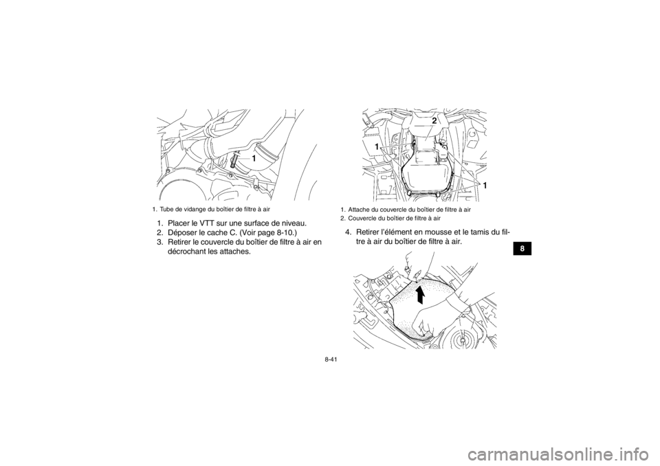 YAMAHA GRIZZLY 550 2014 Notices Demploi (in French) 8-41
8
1. Placer le VTT sur une surface de niveau.
2. Déposer le cache C. (Voir page 8-10.)
3. Retirer le couvercle du boîtier de filtre à air en
décrochant les attaches. 4. Retirer l’élément YAMAHA GRIZZLY 550 2014 Notices Demploi (in French) 8-41
8
1. Placer le VTT sur une surface de niveau.
2. Déposer le cache C. (Voir page 8-10.)
3. Retirer le couvercle du boîtier de filtre à air en
décrochant les attaches. 4. Retirer l’élément