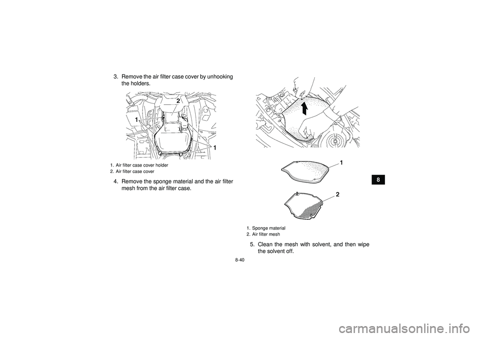 YAMAHA GRIZZLY 550 2012 Owners Manual 8-40
8
3. Remove the air filter case cover by unhooking
the holders.
4. Remove the sponge material and the air filter mesh from the air filter case.
5. Clean the mesh with solvent, and then wipethe so YAMAHA GRIZZLY 550 2012 Owners Manual 8-40
8
3. Remove the air filter case cover by unhooking
the holders.
4. Remove the sponge material and the air filter mesh from the air filter case.
5. Clean the mesh with solvent, and then wipethe so