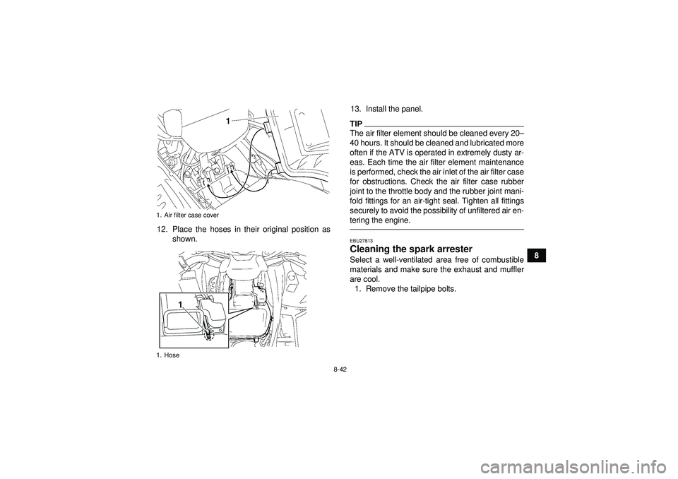 YAMAHA GRIZZLY 550 2012  Owners Manual 8-42
8
12. Place the hoses in their original position as
shown. 13. Install the panel.
TIPThe air filter element should be cleaned every 20
–
40 hours. It should be cleaned and lubricated more
often