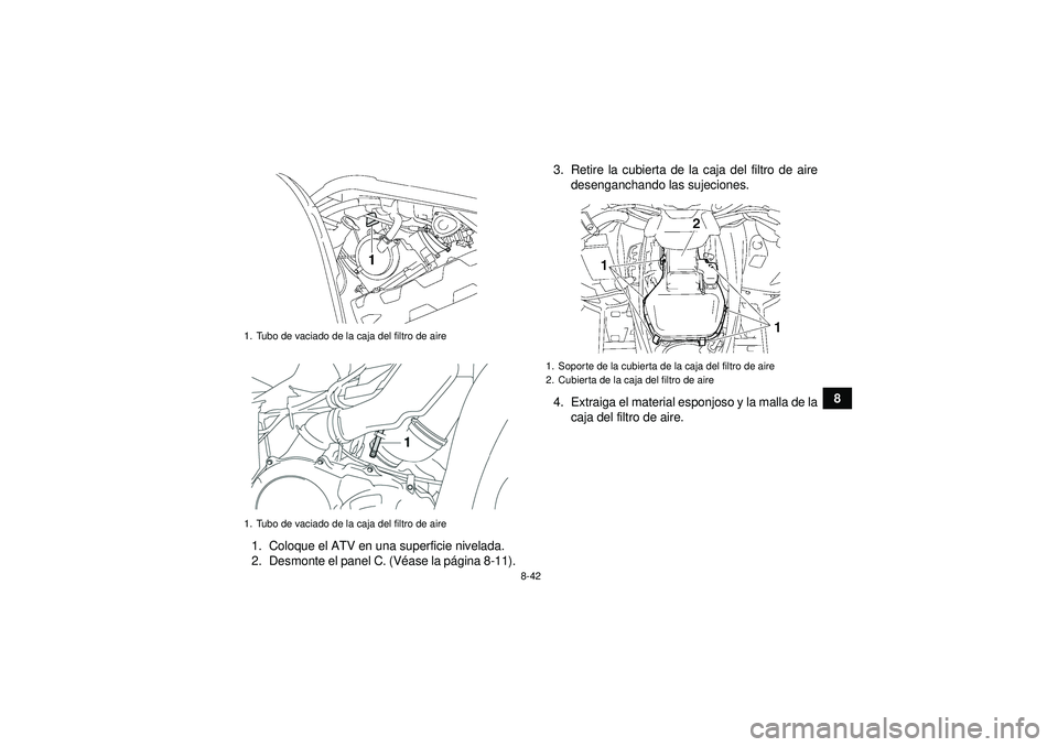 YAMAHA GRIZZLY 550 2012 Manuale de Empleo (in Spanish) 8-42
8
1. Coloque el ATV en una superficie nivelada.
2. Desmonte el panel C. (V éase la p ágina 8-11). 3. Retire la cubierta de la caja del filtro de aire
desenganchando las sujeciones.
4. Extraiga YAMAHA GRIZZLY 550 2012 Manuale de Empleo (in Spanish) 8-42
8
1. Coloque el ATV en una superficie nivelada.
2. Desmonte el panel C. (V éase la p ágina 8-11). 3. Retire la cubierta de la caja del filtro de aire
desenganchando las sujeciones.
4. Extraiga