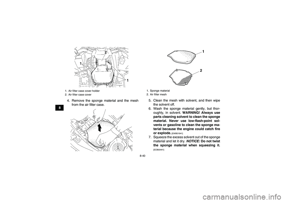 YAMAHA GRIZZLY 550 2011 Owners Manual 8-40
84. Remove the sponge material and the mesh
from the air filter case.5. Clean the mesh with solvent, and then wipe
the solvent off.
6. Wash the sponge material gently, but thor-
oughly, in solven YAMAHA GRIZZLY 550 2011 Owners Manual 8-40
84. Remove the sponge material and the mesh
from the air filter case.5. Clean the mesh with solvent, and then wipe
the solvent off.
6. Wash the sponge material gently, but thor-
oughly, in solven