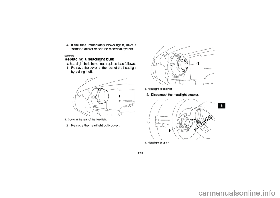 YAMAHA GRIZZLY 550 2011 Owners Manual 8-61
8 4. If the fuse immediately blows again, have a
Yamaha dealer check the electrical system.
EBU27443Replacing a headlight bulb If a headlight bulb burns out, replace it as follows.
1. Remove the YAMAHA GRIZZLY 550 2011 Owners Manual 8-61
8 4. If the fuse immediately blows again, have a
Yamaha dealer check the electrical system.
EBU27443Replacing a headlight bulb If a headlight bulb burns out, replace it as follows.
1. Remove the