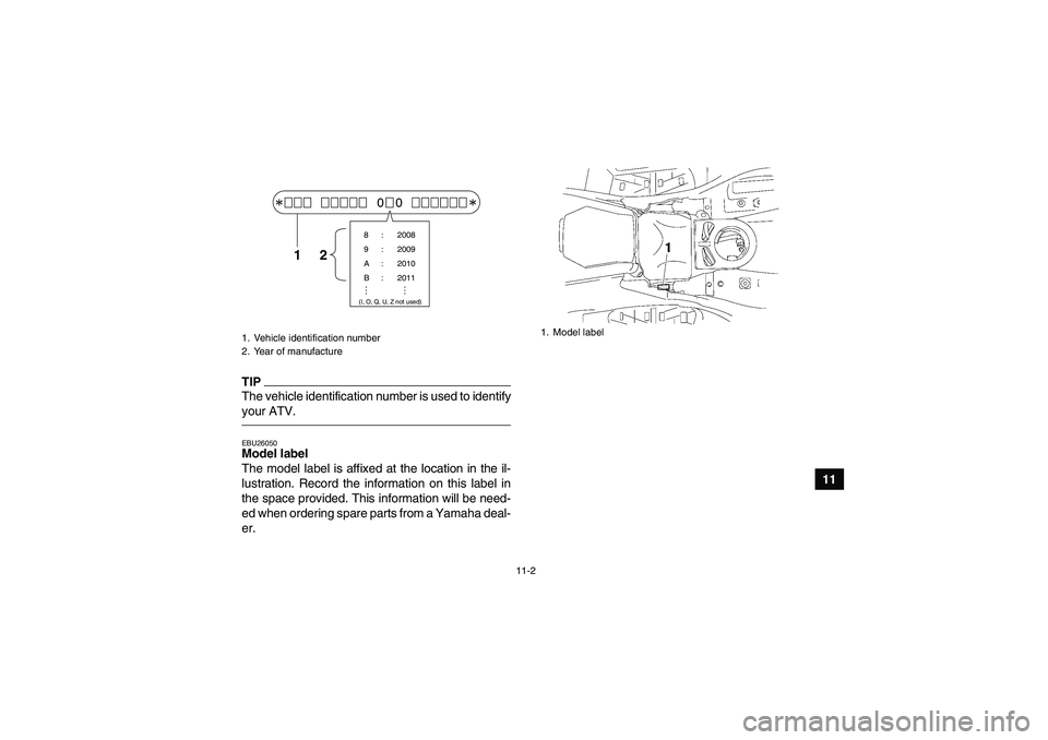 YAMAHA GRIZZLY 550 2011  Owners Manual 11-2
11
TIPThe vehicle identification number is used to identify
your ATV.EBU26050Model label 
The model label is affixed at the location in the il-
lustration. Record the information on this label in