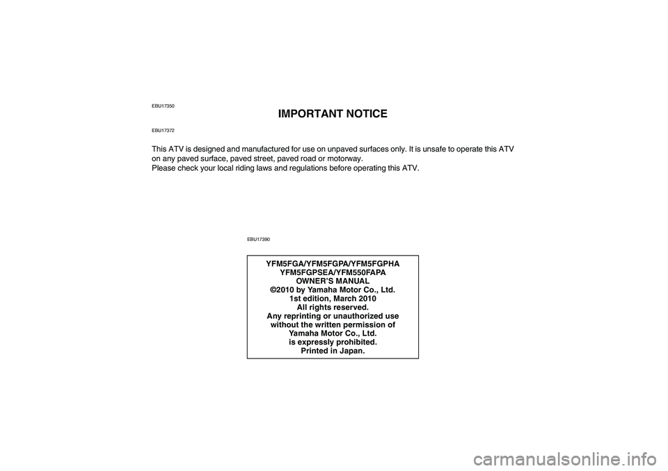 YAMAHA GRIZZLY 550 2011 Owners Manual EBU17350
IMPORTANT NOTICE
EBU17372This ATV is designed and manufactured for use on unpaved surfaces only. It is unsafe to operate this ATV
on any paved surface, paved street, paved road or motorway.
P YAMAHA GRIZZLY 550 2011 Owners Manual EBU17350
IMPORTANT NOTICE
EBU17372This ATV is designed and manufactured for use on unpaved surfaces only. It is unsafe to operate this ATV
on any paved surface, paved street, paved road or motorway.
P