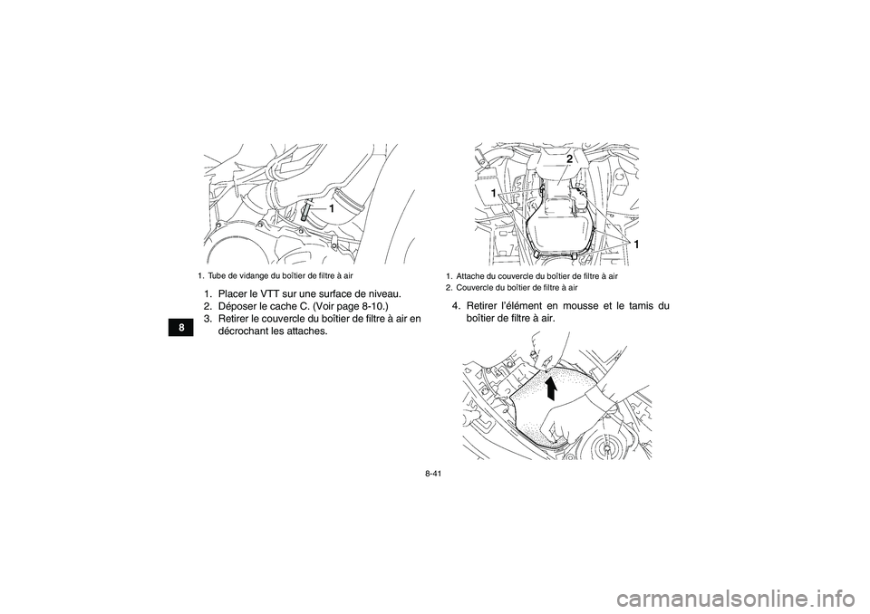 YAMAHA GRIZZLY 550 2011 Notices Demploi (in French) 8-41
81. Placer le VTT sur une surface de niveau.
2. Déposer le cache C. (Voir page 8-10.)
3. Retirer le couvercle du boîtier de filtre à air en
décrochant les attaches.4. Retirer l’élément en YAMAHA GRIZZLY 550 2011 Notices Demploi (in French) 8-41
81. Placer le VTT sur une surface de niveau.
2. Déposer le cache C. (Voir page 8-10.)
3. Retirer le couvercle du boîtier de filtre à air en
décrochant les attaches.4. Retirer l’élément en