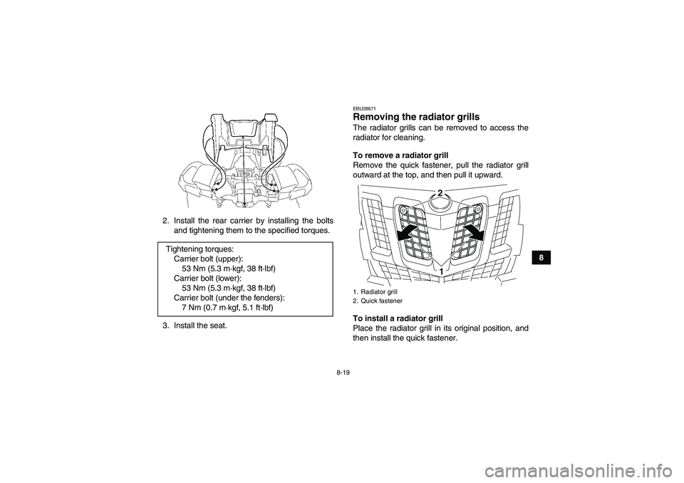 YAMAHA GRIZZLY 550 2010  Owners Manual 8-19
8 2. Install the rear carrier by installing the bolts
and tightening them to the specified torques.
3. Install the seat.
EBU28671Removing the radiator grills The radiator grills can be removed to