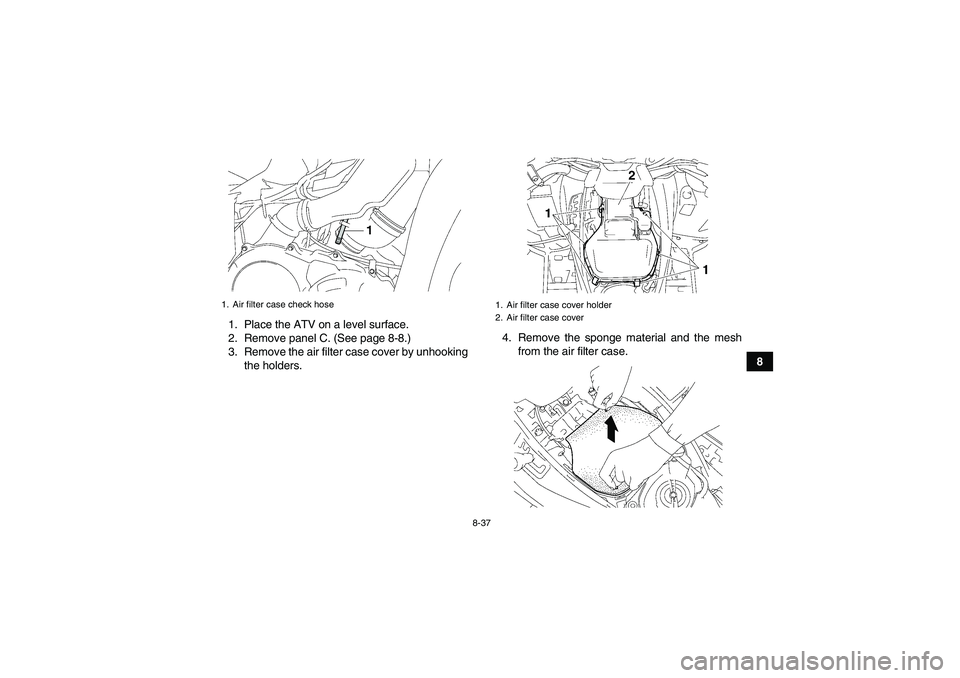 YAMAHA GRIZZLY 550 2010  Owners Manual 8-37
8 1. Place the ATV on a level surface.
2. Remove panel C. (See page 8-8.)
3. Remove the air filter case cover by unhooking
the holders.4. Remove the sponge material and the mesh
from the air filt