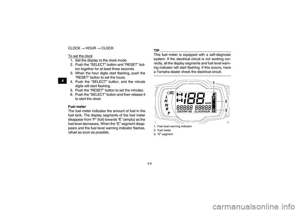 YAMAHA GRIZZLY 550 2010 Owners Guide 4-6
4CLOCK → HOUR → CLOCK
To set the clock
1. Set the display to the clock mode.
2. Push the “SELECT” button and “RESET” but-
ton together for at least three seconds.
3. When the hour digi