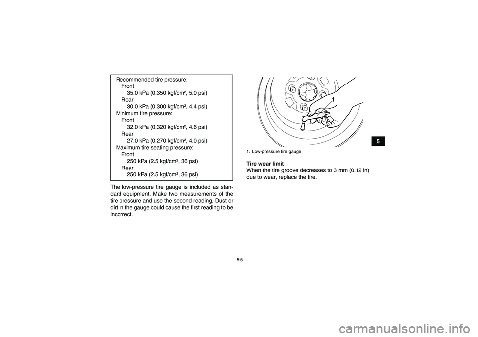YAMAHA GRIZZLY 550 2010 Workshop Manual 5-5
5
The low-pressure tire gauge is included as stan-
dard equipment. Make two measurements of the
tire pressure and use the second reading. Dust or
dirt in the gauge could cause the first reading to