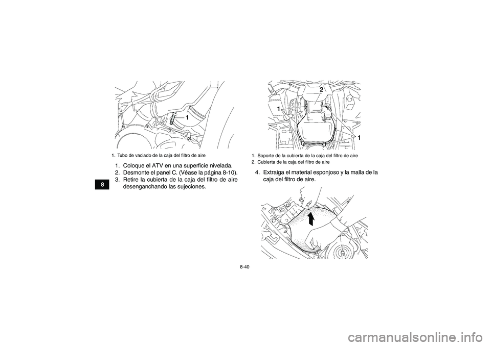 YAMAHA GRIZZLY 550 2010 Manuale de Empleo (in Spanish) 8-40
81. Coloque el ATV en una superficie nivelada.
2. Desmonte el panel C. (Véase la página 8-10).
3. Retire la cubierta de la caja del filtro de aire
desenganchando las sujeciones.4. Extraiga el m YAMAHA GRIZZLY 550 2010 Manuale de Empleo (in Spanish) 8-40
81. Coloque el ATV en una superficie nivelada.
2. Desmonte el panel C. (Véase la página 8-10).
3. Retire la cubierta de la caja del filtro de aire
desenganchando las sujeciones.4. Extraiga el m