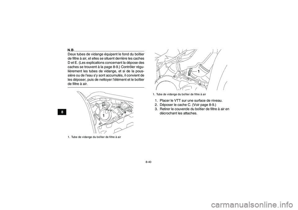 YAMAHA GRIZZLY 550 2009 Notices Demploi (in French) 8-40
8
N.B.Deux tubes de vidange équipent le fond du boîtier
de filtre à air, et elles se situent derrière les caches
D et E. (Les explications concernant la dépose des
caches se trouvent à la p YAMAHA GRIZZLY 550 2009 Notices Demploi (in French) 8-40
8
N.B.Deux tubes de vidange équipent le fond du boîtier
de filtre à air, et elles se situent derrière les caches
D et E. (Les explications concernant la dépose des
caches se trouvent à la p