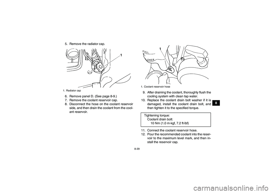 YAMAHA GRIZZLY 660 2008  Owners Manual 8-29
8 5. Remove the radiator cap.
6. Remove panel D. (See page 8-9.)
7. Remove the coolant reservoir cap.
8. Disconnect the hose on the coolant reservoir
side, and then drain the coolant from the coo