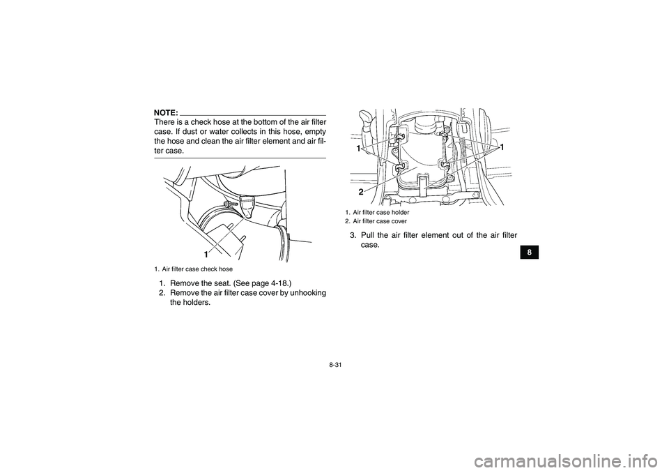 YAMAHA GRIZZLY 660 2008  Owners Manual 8-31
8
NOTE:There is a check hose at the bottom of the air filter
case. If dust or water collects in this hose, empty
the hose and clean the air filter element and air fil-ter case.
1. Remove the seat