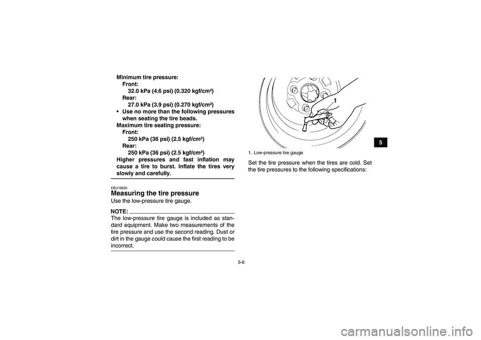 YAMAHA GRIZZLY 660 2008  Owners Manual 5-6
5 Minimum tire pressure:
Front:
32.0 kPa (4.6 psi) (0.320 kgf/cm²)
Rear:
27.0 kPa (3.9 psi) (0.270 kgf/cm²)
Use no more than the following pressures
when seating the tire beads.
Maximum tire se