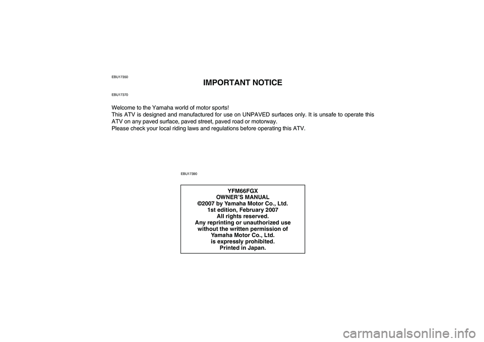 YAMAHA GRIZZLY 660 2008 Owners Manual EBU17350
IMPORTANT NOTICE
EBU17370Welcome to the Yamaha world of motor sports!
This ATV is designed and manufactured for use on UNPAVED surfaces only. It is unsafe to operate this
ATV on any paved sur YAMAHA GRIZZLY 660 2008 Owners Manual EBU17350
IMPORTANT NOTICE
EBU17370Welcome to the Yamaha world of motor sports!
This ATV is designed and manufactured for use on UNPAVED surfaces only. It is unsafe to operate this
ATV on any paved sur