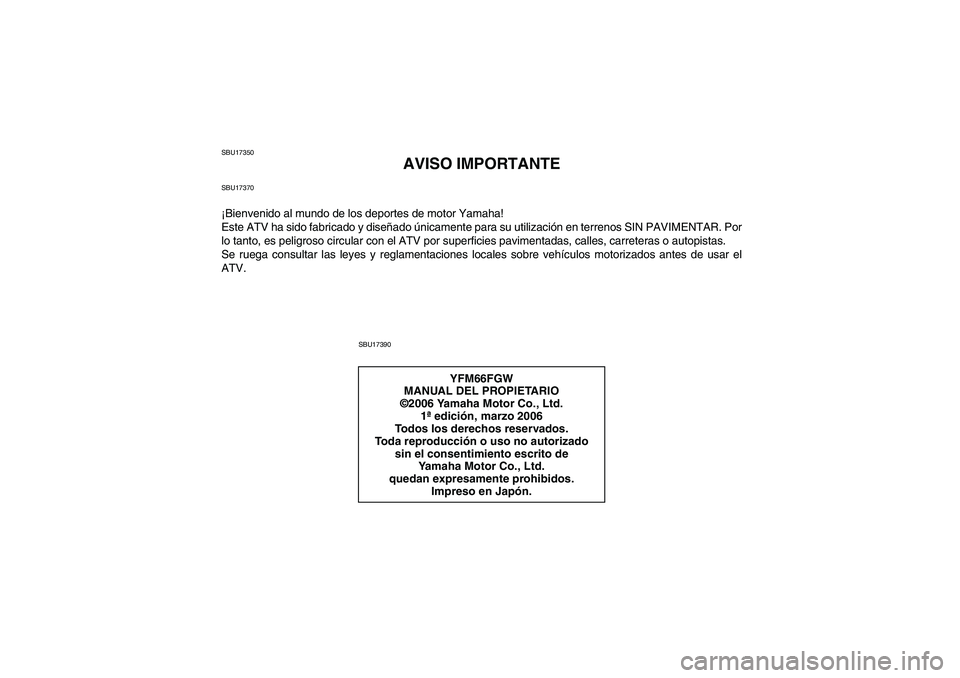 YAMAHA GRIZZLY 660 2007 Manuale de Empleo (in Spanish) SBU17350
AVISO IMPORTANTE
SBU17370¡Bienvenido al mundo de los deportes de motor Yamaha!
Este ATV ha sido fabricado y diseñado únicamente para su utilización en terrenos SIN PAVIMENTAR. Por
lo tant YAMAHA GRIZZLY 660 2007 Manuale de Empleo (in Spanish) SBU17350
AVISO IMPORTANTE
SBU17370¡Bienvenido al mundo de los deportes de motor Yamaha!
Este ATV ha sido fabricado y diseñado únicamente para su utilización en terrenos SIN PAVIMENTAR. Por
lo tant