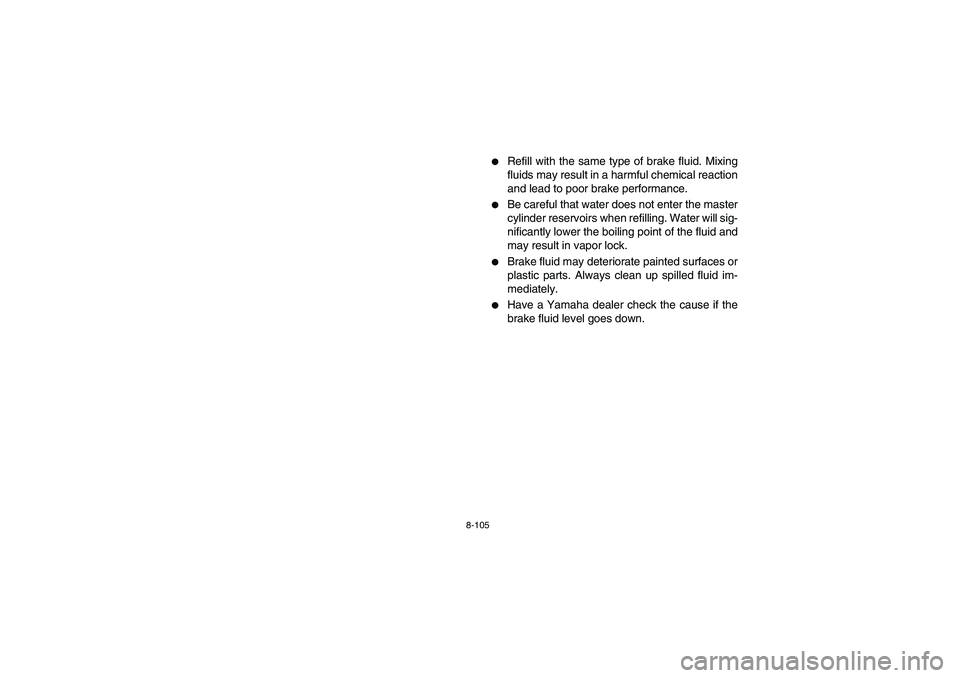 YAMAHA GRIZZLY 660 2006  Owners Manual 8-105
Refill with the same type of brake fluid. Mixing
fluids may result in a harmful chemical reaction
and lead to poor brake performance.

Be careful that water does not enter the master
cylinder 