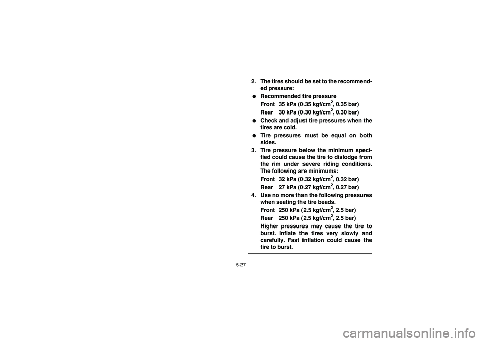 YAMAHA GRIZZLY 660 2005  Owners Manual 5-27
2. The tires should be set to the recommend-
ed pressure:
Recommended tire pressure
Front 35 kPa (0.35 kgf/cm
2, 0.35 bar)
Rear 30 kPa (0.30 kgf/cm2, 0.30 bar)

Check and adjust tire pressures 