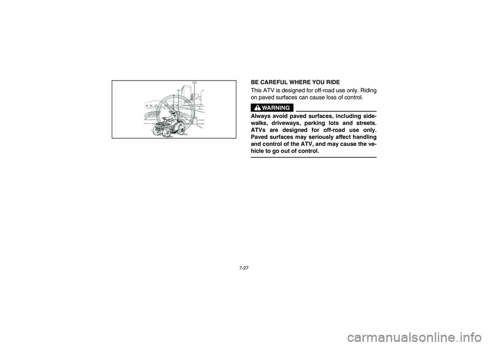 YAMAHA GRIZZLY 660 2005  Owners Manual 7-27
BE CAREFUL WHERE YOU RIDE 
This ATV is designed for off-road use only. Riding
on paved surfaces can cause loss of control. 
WARNING
_ Always avoid paved surfaces, including side-
walks, driveways