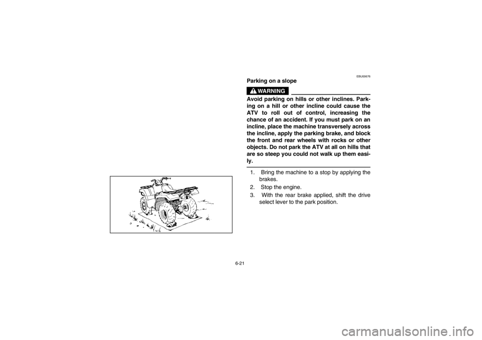 YAMAHA GRIZZLY 660 2003  Owners Manual 6-21
EBU00676
Parking on a slope
WARNING
Avoid parking on hills or other inclines. Park-
ing on a hill or other incline could cause the
ATV to roll out of control, increasing the
chance of an accident