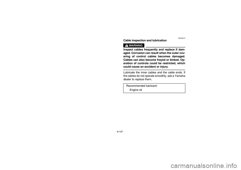 YAMAHA GRIZZLY 660 2003  Owners Manual 8-107
EBU00570
Cable inspection and lubrication
WARNING
Inspect cables frequently and replace if dam-
aged. Corrosion can result when the outer cov-
ering of control cables becomes damaged.
Cables can