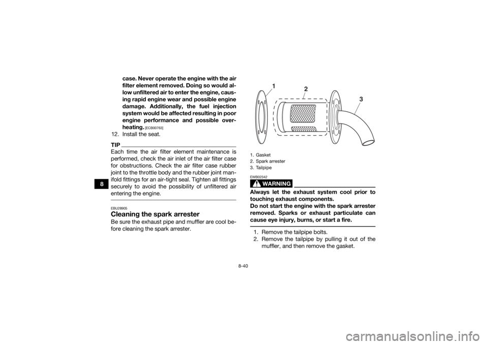 YAMAHA GRIZZLY 700 2019  Owners Manual 8-40
8case. Never operate the engine with the air
filter element removed. Doing so would al-
low unfiltered air to enter the engine, caus-
ing rapid engine wear and possible engine
damage. Additionall