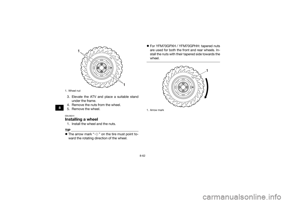 YAMAHA GRIZZLY 700 2017 Owners Manual 8-62
83. Elevate the ATV and place a suitable stand
under the frame.
4. Remove the nuts from the wheel.
5. Remove the wheel.
EBU36241Installing a wheel1. Install the wheel and the nuts.TIP The arro YAMAHA GRIZZLY 700 2017 Owners Manual 8-62
83. Elevate the ATV and place a suitable stand
under the frame.
4. Remove the nuts from the wheel.
5. Remove the wheel.
EBU36241Installing a wheel1. Install the wheel and the nuts.TIP The arro