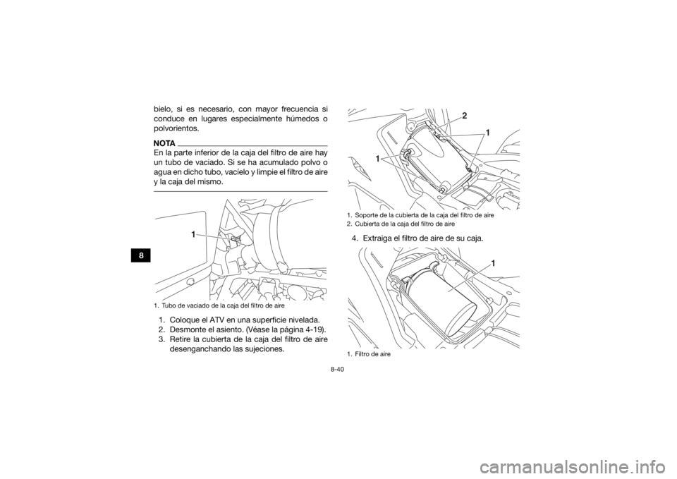 YAMAHA GRIZZLY 700 2017  Manuale de Empleo (in Spanish) 8-40
8bielo, si es necesario, con mayor frecuencia si
conduce en lugares especialmente húmedos o
polvorientos.
NOTAEn la parte inferior de la caja del filtro de aire hay
un tubo de vaciado. Si se ha 