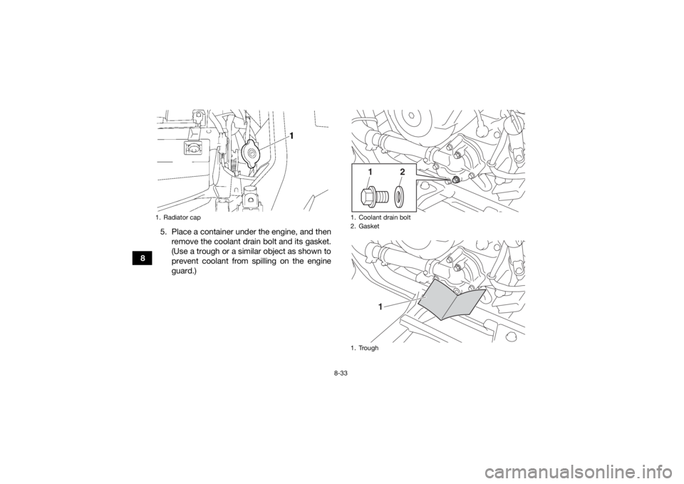 YAMAHA GRIZZLY 700 2016 Owners Manual 8-33
85. Place a container under the engine, and then
remove the coolant drain bolt and its gasket.
(Use a trough or a similar object as shown to
prevent coolant from spilling on the engine
guard.)
1. YAMAHA GRIZZLY 700 2016 Owners Manual 8-33
85. Place a container under the engine, and then
remove the coolant drain bolt and its gasket.
(Use a trough or a similar object as shown to
prevent coolant from spilling on the engine
guard.)
1.