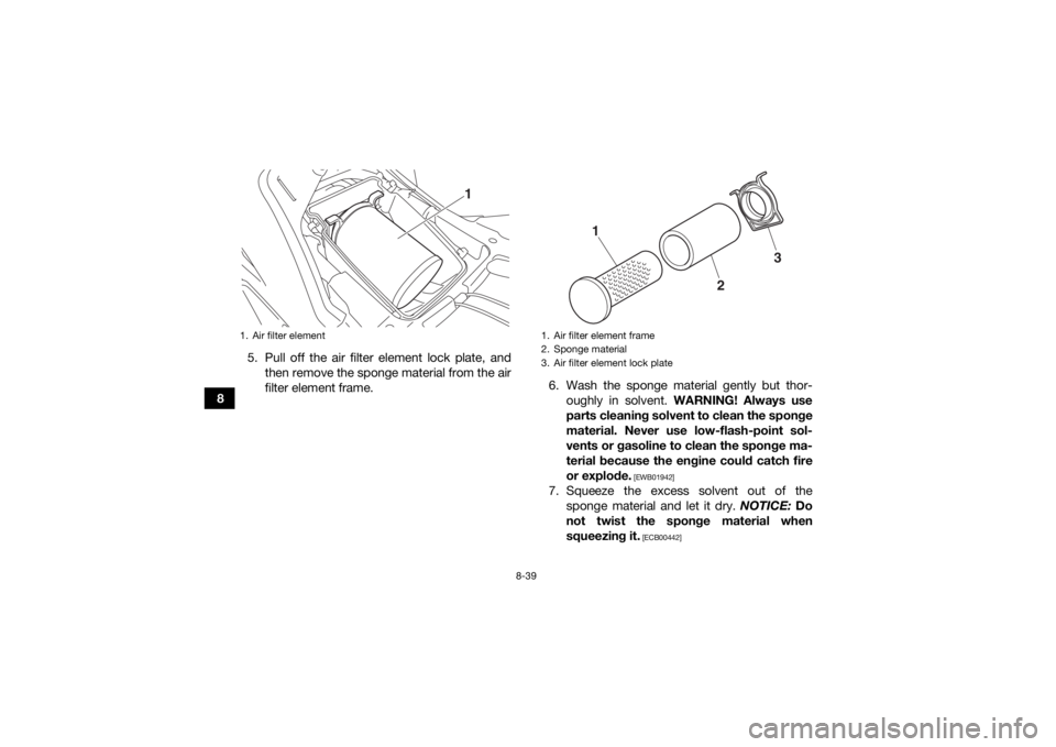 YAMAHA GRIZZLY 700 2016 Owners Manual 8-39
85. Pull off the air filter element lock plate, and
then remove the sponge material from the air
filter element frame. 6. Wash the sponge material gently but thor-
oughly in solvent. WARNING! Al YAMAHA GRIZZLY 700 2016 Owners Manual 8-39
85. Pull off the air filter element lock plate, and
then remove the sponge material from the air
filter element frame. 6. Wash the sponge material gently but thor-
oughly in solvent. WARNING! Al