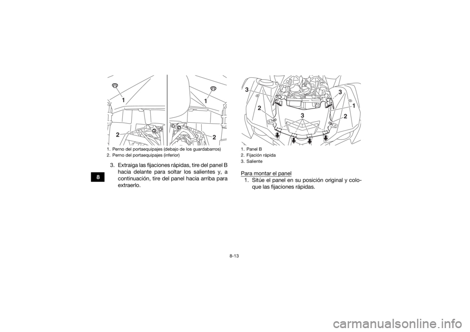 YAMAHA GRIZZLY 700 2016 Manuale de Empleo (in Spanish) 8-13
83. Extraiga las fijaciones rápidas, tire del panel B
hacia delante para soltar los salientes y, a
continuación, tire del panel hacia arriba para
extraerlo. Para montar el panel
1. Sitúe el pa YAMAHA GRIZZLY 700 2016 Manuale de Empleo (in Spanish) 8-13
83. Extraiga las fijaciones rápidas, tire del panel B
hacia delante para soltar los salientes y, a
continuación, tire del panel hacia arriba para
extraerlo. Para montar el panel
1. Sitúe el pa