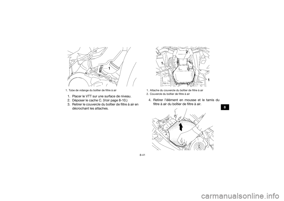 YAMAHA GRIZZLY 700 2015 Notices Demploi (in French) 8-41
8 1. Placer le VTT sur une surface de niveau.
2. Déposer le cache C. (Voir page 8-10.)
3. Retirer le couvercle du boîtier de filtre à air en
décrochant les attaches.4. Retirer l’élément e YAMAHA GRIZZLY 700 2015 Notices Demploi (in French) 8-41
8 1. Placer le VTT sur une surface de niveau.
2. Déposer le cache C. (Voir page 8-10.)
3. Retirer le couvercle du boîtier de filtre à air en
décrochant les attaches.4. Retirer l’élément e