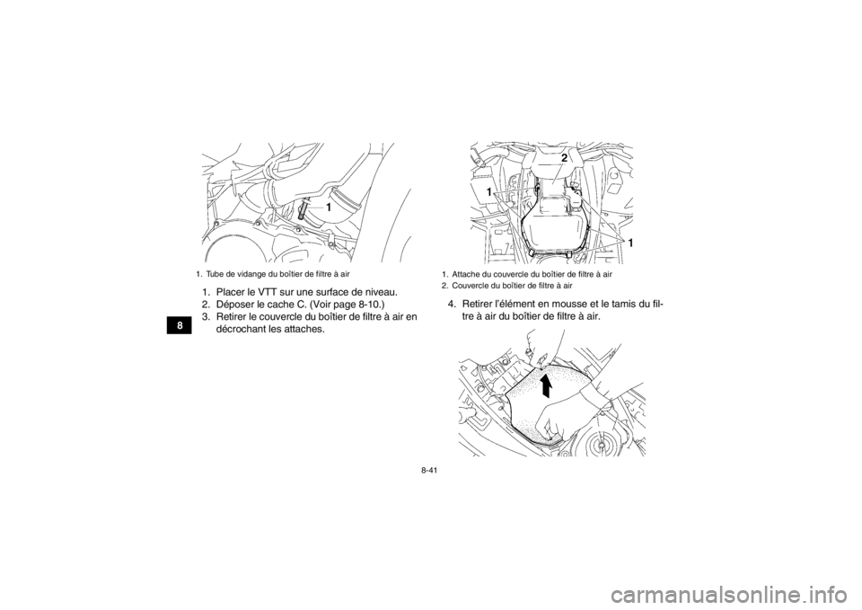 YAMAHA GRIZZLY 700 2014 Notices Demploi (in French) 8-41
81. Placer le VTT sur une surface de niveau.
2. Déposer le cache C. (Voir page 8-10.)
3. Retirer le couvercle du boîtier de filtre à air en
décrochant les attaches. 4. Retirer l’élément e YAMAHA GRIZZLY 700 2014 Notices Demploi (in French) 8-41
81. Placer le VTT sur une surface de niveau.
2. Déposer le cache C. (Voir page 8-10.)
3. Retirer le couvercle du boîtier de filtre à air en
décrochant les attaches. 4. Retirer l’élément e