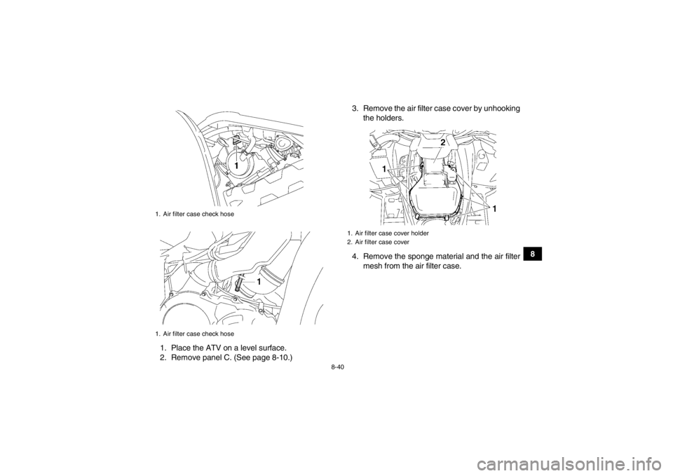 YAMAHA GRIZZLY 700 2013  Owners Manual 8-40
8
1. Place the ATV on a level surface.
2. Remove panel C. (See page 8-10.) 3. Remove the air filter case cover by unhooking
the holders.
4. Remove the sponge material and the air filter mesh from