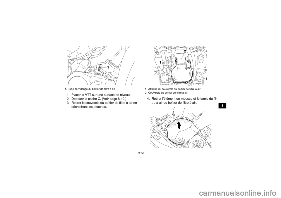 YAMAHA GRIZZLY 700 2013 Notices Demploi (in French) 8-42
8
1. Placer le VTT sur une surface de niveau.
2. Déposer le cache C. (Voir page 8-10.)
3. Retirer le couvercle du boîtier de filtre à air en
décrochant les attaches. 4. Retirer l’élément YAMAHA GRIZZLY 700 2013 Notices Demploi (in French) 8-42
8
1. Placer le VTT sur une surface de niveau.
2. Déposer le cache C. (Voir page 8-10.)
3. Retirer le couvercle du boîtier de filtre à air en
décrochant les attaches. 4. Retirer l’élément