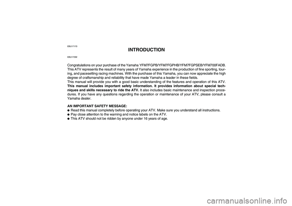 YAMAHA GRIZZLY 700 2012 Owners Manual EBU17170
INTRODUCTION
EBU17292Congratulations on your purchase of the Yamaha YFM7FGPB/YFM7FGPHB/YFM7FGPSEB/YFM700FADB.
This ATV represents the result of many years of Yamaha experience in the producti YAMAHA GRIZZLY 700 2012 Owners Manual EBU17170
INTRODUCTION
EBU17292Congratulations on your purchase of the Yamaha YFM7FGPB/YFM7FGPHB/YFM7FGPSEB/YFM700FADB.
This ATV represents the result of many years of Yamaha experience in the producti