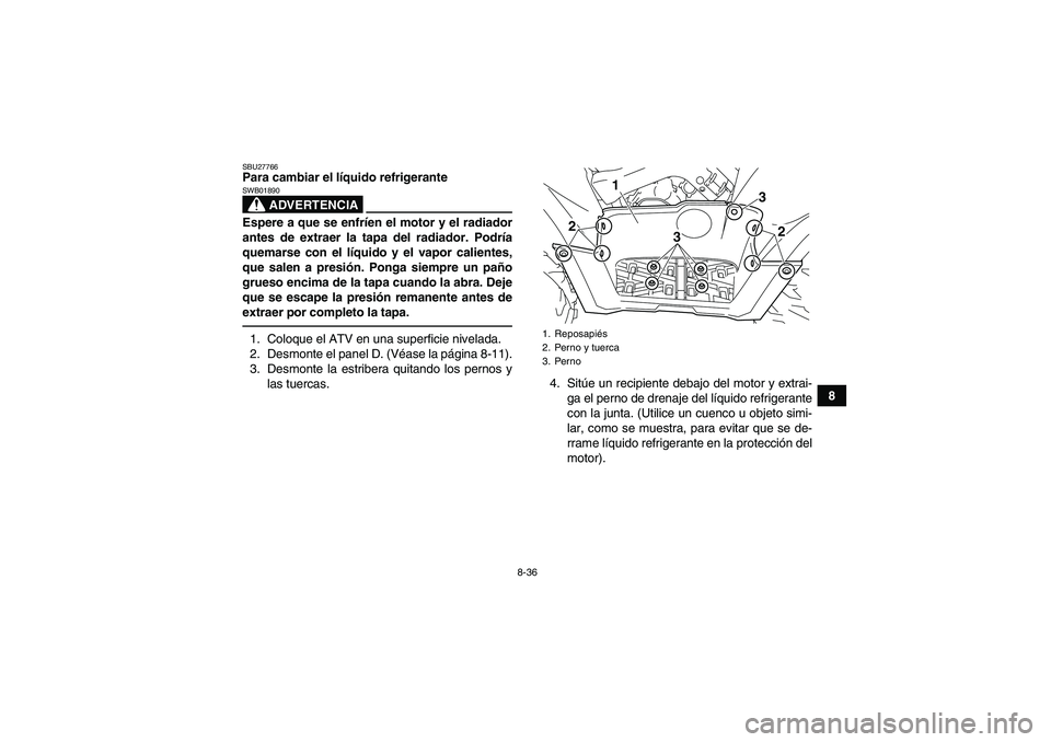 YAMAHA GRIZZLY 700 2012 Manuale de Empleo (in Spanish) 8-36
8
SBU27766Para cambiar el líquido refrigerante
ADVERTENCIA
SWB01890Espere a que se enfríen el motor y el radiador
antes de extraer la tapa del radiador. Podría
quemarse con el líquido y el va YAMAHA GRIZZLY 700 2012 Manuale de Empleo (in Spanish) 8-36
8
SBU27766Para cambiar el líquido refrigerante
ADVERTENCIA
SWB01890Espere a que se enfríen el motor y el radiador
antes de extraer la tapa del radiador. Podría
quemarse con el líquido y el va