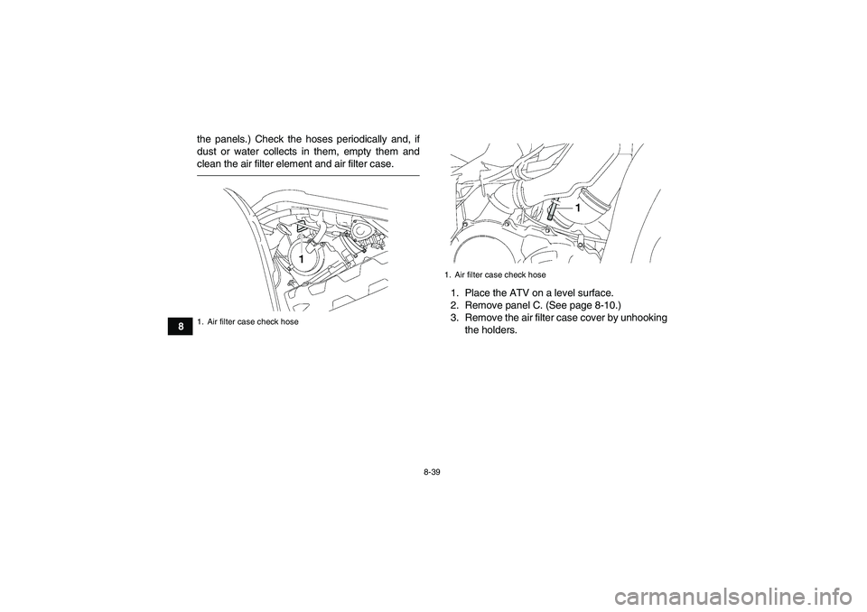 YAMAHA GRIZZLY 700 2011 Owners Manual 8-39
8the panels.) Check the hoses periodically and, if
dust or water collects in them, empty them and
clean the air filter element and air filter case.
1. Place the ATV on a level surface.
2. Remove YAMAHA GRIZZLY 700 2011 Owners Manual 8-39
8the panels.) Check the hoses periodically and, if
dust or water collects in them, empty them and
clean the air filter element and air filter case.
1. Place the ATV on a level surface.
2. Remove