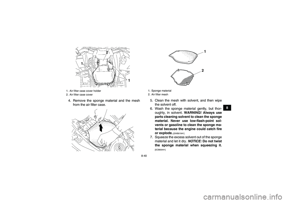YAMAHA GRIZZLY 700 2011 Owners Manual 8-40
8 4. Remove the sponge material and the mesh
from the air filter case.5. Clean the mesh with solvent, and then wipe
the solvent off.
6. Wash the sponge material gently, but thor-
oughly, in solve YAMAHA GRIZZLY 700 2011 Owners Manual 8-40
8 4. Remove the sponge material and the mesh
from the air filter case.5. Clean the mesh with solvent, and then wipe
the solvent off.
6. Wash the sponge material gently, but thor-
oughly, in solve