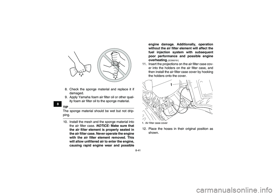 YAMAHA GRIZZLY 700 2011 Owners Manual 8-41
88. Check the sponge material and replace it if
damaged.
9. Apply Yamaha foam air filter oil or other qual-
ity foam air filter oil to the sponge material.
TIPThe sponge material should be wet bu YAMAHA GRIZZLY 700 2011 Owners Manual 8-41
88. Check the sponge material and replace it if
damaged.
9. Apply Yamaha foam air filter oil or other qual-
ity foam air filter oil to the sponge material.
TIPThe sponge material should be wet bu