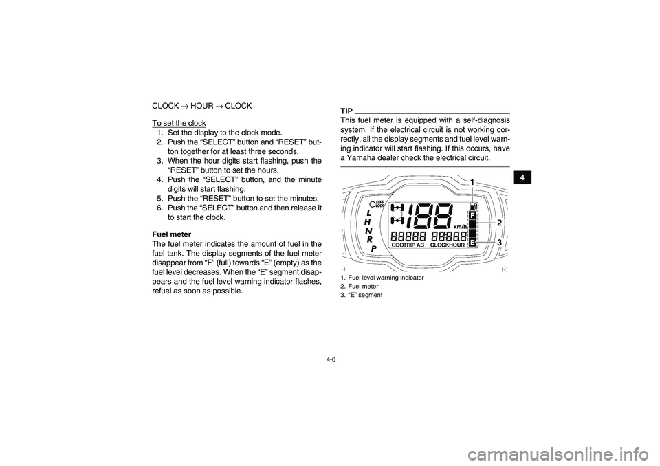 YAMAHA GRIZZLY 700 2010  Owners Manual 4-6
4 CLOCK → HOUR → CLOCK
To set the clock
1. Set the display to the clock mode.
2. Push the “SELECT” button and “RESET” but-
ton together for at least three seconds.
3. When the hour dig