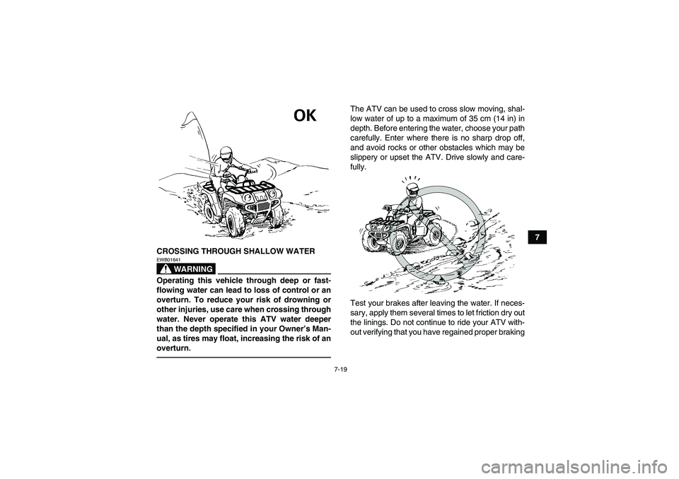 YAMAHA GRIZZLY 700 2010 Manual Online 7-19
7
CROSSING THROUGH SHALLOW WATER
WARNING
EWB01641Operating this vehicle through deep or fast-
flowing water can lead to loss of control or an
overturn. To reduce your risk of drowning or
other in