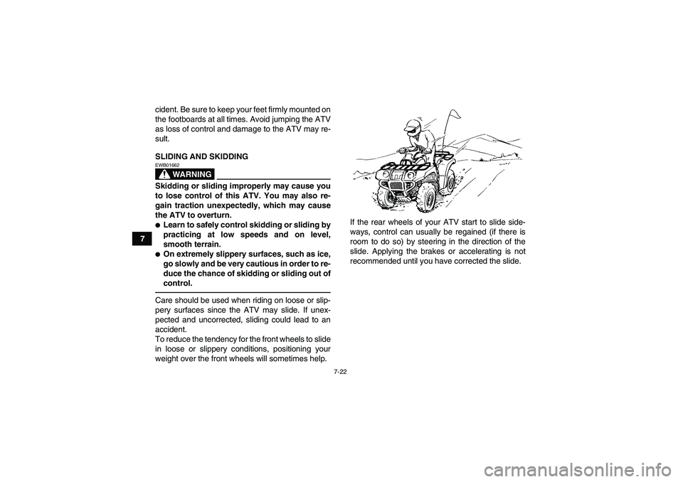 YAMAHA GRIZZLY 700 2010  Owners Manual 7-22
7cident. Be sure to keep your feet firmly mounted on
the footboards at all times. Avoid jumping the ATV
as loss of control and damage to the ATV may re-
sult.
SLIDING AND SKIDDING
WARNING
EWB0166