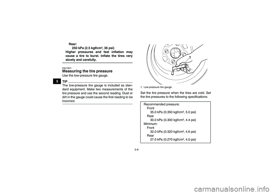 YAMAHA GRIZZLY 700 2009 Workshop Manual 5-6
5Rear:
250 kPa (2.5 kgf/cm², 36 psi)
Higher pressures and fast inflation may
cause a tire to burst. Inflate the tires very
slowly and carefully.EBU19821Measuring the tire pressure Use the low-pre